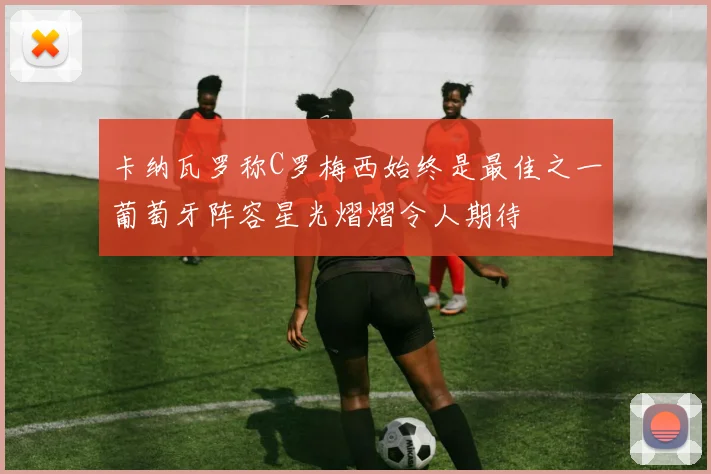 卡纳瓦罗称C罗梅西始终是最佳之一葡萄牙阵容星光熠熠令人期待