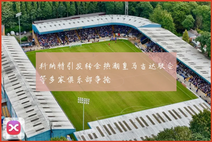 科纳特引发转会热潮皇马吉达联合等多家俱乐部争抢