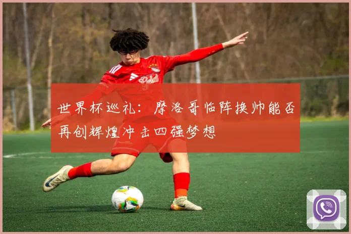 世界杯巡礼：摩洛哥临阵换帅能否再创辉煌冲击四强梦想