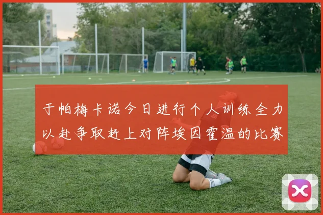 于帕梅卡诺今日进行个人训练全力以赴争取赶上对阵埃因霍温的比赛
