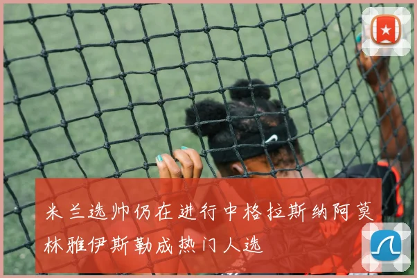 米兰选帅仍在进行中格拉斯纳阿莫林雅伊斯勒成热门人选