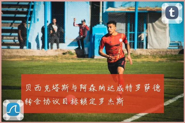 贝西克塔斯与阿森纳达成特罗萨德转会协议目标锁定罗杰斯