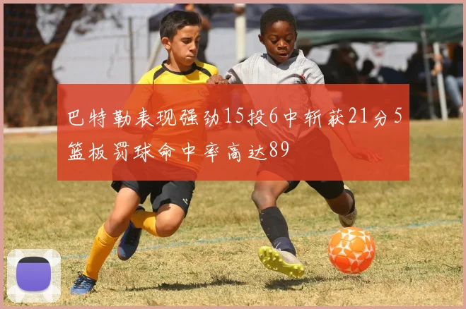 巴特勒表现强劲15投6中斩获21分5篮板罚球命中率高达89