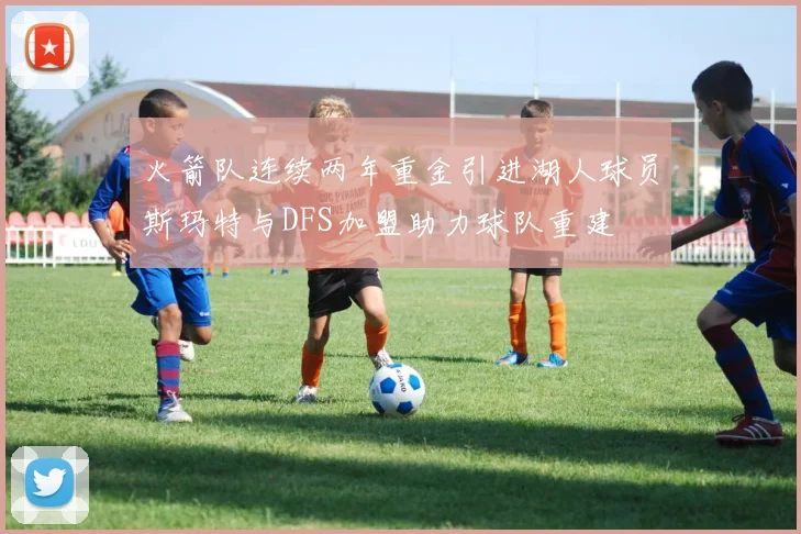 火箭队连续两年重金引进湖人球员斯玛特与DFS加盟助力球队重建
