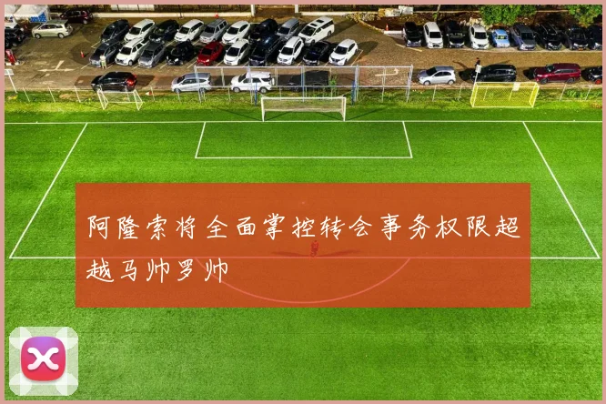 阿隆索将全面掌控转会事务权限超越马帅罗帅