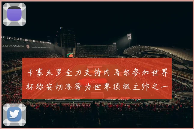 卡塞米罗全力支持内马尔参加世界杯称安切洛蒂为世界顶级主帅之一