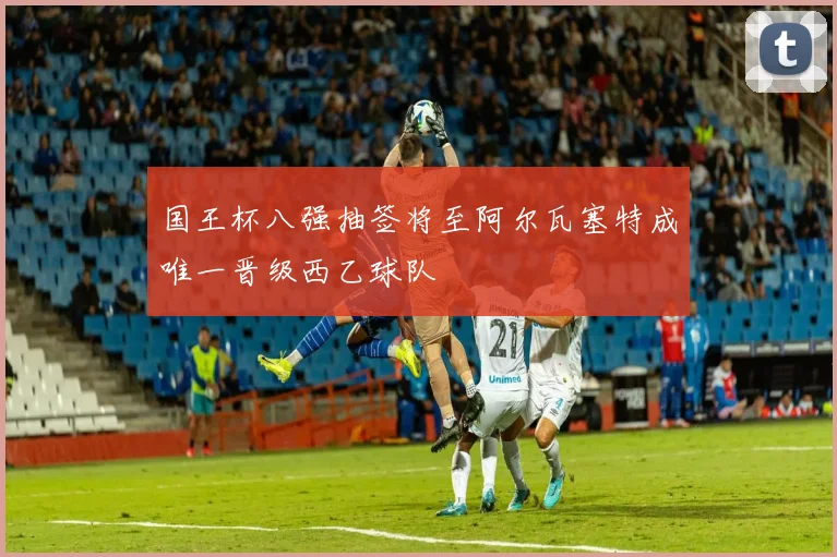 国王杯八强抽签将至阿尔瓦塞特成唯一晋级西乙球队