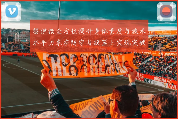 黎伊扬全方位提升身体素质与技术水平力求在防守与投篮上实现突破