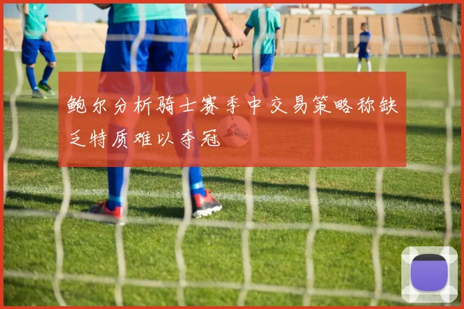 鲍尔分析骑士赛季中交易策略称缺乏特质难以夺冠